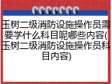 玉树二级消防设施操作员需要学什么科目呢哪些内容(玉树二级消防设施操作员科目内容)