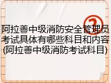 阿拉善中级消防安全管理员考试具体有哪些科目和内容(阿拉善中级消防考试科目)