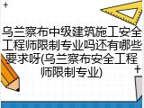 乌兰察布中级建筑施工安全工程师限制专业吗还有哪些要求呀(乌兰察布安全工程师限制专业)