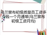 乌兰察布初级质量员工资多少钱一个月通常(乌兰察布初级工资月均)