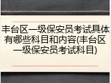 丰台区一级保安员考试具体有哪些科目和内容(丰台区一级保安员考试科目)