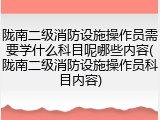 陇南二级消防设施操作员需要学什么科目呢哪些内容(陇南二级消防设施操作员科目内容)
