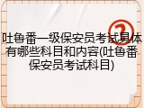 吐鲁番一级保安员考试具体有哪些科目和内容(吐鲁番保安员考试科目)