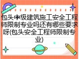 包头中级建筑施工安全工程师限制专业吗还有哪些要求呀(包头安全工程师限制专业)