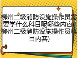 柳州二级消防设施操作员需要学什么科目呢哪些内容(柳州二级消防设施操作员科目内容)