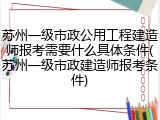 苏州一级市政公用工程建造师报考需要什么具体条件(苏州一级市政建造师报考条件)