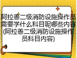 阿拉善二级消防设施操作员需要学什么科目呢哪些内容(阿拉善二级消防设施操作员科目内容)
