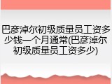 巴彦淖尔初级质量员工资多少钱一个月通常(巴彦淖尔初级质量员工资多少)