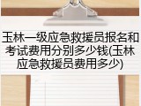 玉林一级应急救援员报名和考试费用分别多少钱(玉林应急救援员费用多少)