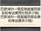 巴彦淖尔一级应急救援员报名和考试费用分别多少钱(巴彦淖尔一级救援员报名费和考试费多少钱)