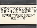 防城港二级消防设施操作员需要学什么科目呢哪些内容(防城港二级消防设施操作员科目内容)