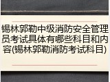 锡林郭勒中级消防安全管理员考试具体有哪些科目和内容(锡林郭勒消防考试科目)