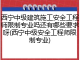 西宁中级建筑施工安全工程师限制专业吗还有哪些要求呀(西宁中级安全工程师限制专业)