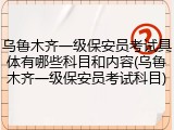 乌鲁木齐一级保安员考试具体有哪些科目和内容(乌鲁木齐一级保安员考试科目)