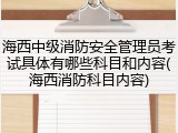 海西中级消防安全管理员考试具体有哪些科目和内容(海西消防科目内容)