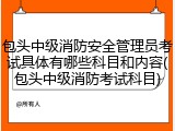 包头中级消防安全管理员考试具体有哪些科目和内容(包头中级消防考试科目)