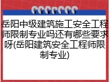 岳阳中级建筑施工安全工程师限制专业吗还有哪些要求呀(岳阳建筑安全工程师限制专业)