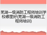 芜湖一级消防工程师培训学校哪里好(芜湖一级消防工程师培训)