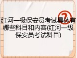 红河一级保安员考试具体有哪些科目和内容(红河一级保安员考试科目)