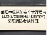 岳阳中级消防安全管理员考试具体有哪些科目和内容(岳阳消防考试科目)