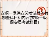 安顺一级保安员考试具体有哪些科目和内容(安顺一级保安员考试科目)