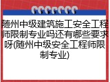 随州中级建筑施工安全工程师限制专业吗还有哪些要求呀(随州中级安全工程师限制专业)
