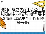 衡阳中级建筑施工安全工程师限制专业吗还有哪些要求呀(衡阳建筑安全工程师限制专业)