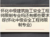 怀化中级建筑施工安全工程师限制专业吗还有哪些要求呀(怀化中级安全工程师限制专业)