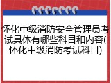 怀化中级消防安全管理员考试具体有哪些科目和内容(怀化中级消防考试科目)