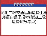 芜湖二级交通运输造价工程师证在哪里报考(芜湖二级造价师报考点)