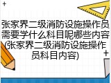 张家界二级消防设施操作员需要学什么科目呢哪些内容(张家界二级消防设施操作员科目内容)