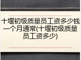 十堰初级质量员工资多少钱一个月通常(十堰初级质量员工资多少)