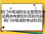 荆门中级消防安全管理员考试具体有哪些科目和内容(荆门中级消防考试科目)