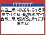 宜昌二级消防设施操作员需要学什么科目呢哪些内容(宜昌二级消防设施操作员科目内容)
