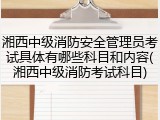 湘西中级消防安全管理员考试具体有哪些科目和内容(湘西中级消防考试科目)