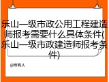 乐山一级市政公用工程建造师报考需要什么具体条件(乐山一级市政建造师报考条件)