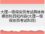 大理一级保安员考试具体有哪些科目和内容(大理一级保安员考试科目)