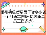 郴州初级质量员工资多少钱一个月通常(郴州初级质量员工资多少)
