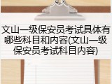文山一级保安员考试具体有哪些科目和内容(文山一级保安员考试科目内容)