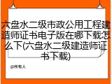 六盘水二级市政公用工程建造师证书电子版在哪下载怎么下(六盘水二级建造师证书下载)
