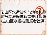 宝山区水运结构与地基检测师报考流程详解需要社保吗(宝山区水运检测报考社保)