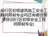 闵行区初级建筑施工安全工程师限制专业吗还有哪些要求呀(闵行区初级安全工程师限制专业)