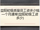 益阳初级质量员工资多少钱一个月通常(益阳初级工资多少)