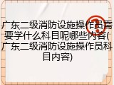 广东二级消防设施操作员需要学什么科目呢哪些内容(广东二级消防设施操作员科目内容)