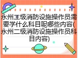 永州二级消防设施操作员需要学什么科目呢哪些内容(永州二级消防设施操作员科目内容)