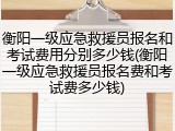 衡阳一级应急救援员报名和考试费用分别多少钱(衡阳一级应急救援员报名费和考试费多少钱)