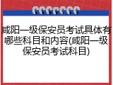 咸阳一级保安员考试具体有哪些科目和内容(咸阳一级保安员考试科目)
