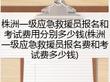 株洲一级应急救援员报名和考试费用分别多少钱(株洲一级应急救援员报名费和考试费多少钱)