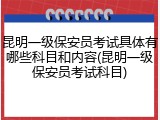 昆明一级保安员考试具体有哪些科目和内容(昆明一级保安员考试科目)