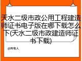 天水二级市政公用工程建造师证书电子版在哪下载怎么下(天水二级市政建造师证书下载)